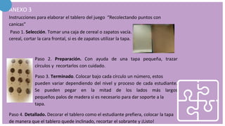 ANEXO 3
Instrucciones para elaborar el tablero del juego “Recolectando puntos con
canicas”
Paso 1. Selección. Tomar una caja de cereal o zapatos vacía. Si la caja es de
cereal, cortar la cara frontal, si es de zapatos utilizar la tapa.
Paso 2. Preparación. Con ayuda de una tapa pequeña, trazar
círculos y recortarlos con cuidado.
Paso 3. Terminado. Colocar bajo cada círculo un número, estos
pueden variar dependiendo del nivel y proceso de cada estudiante.
Se pueden pegar en la mitad de los lados más largos
pequeños palos de madera si es necesario para dar soporte a la
tapa.
Paso 4. Detallado. Decorar el tablero como el estudiante prefiera, colocar la tapa
de manera que el tablero quede inclinado, recortar el sobrante y ¡Listo!
 
