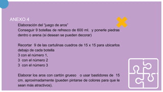 ANEXO 4
Elaboración del “juego de aros”
Conseguir 9 botellas de refresco de 600 ml. y ponerle piedras
dentro o arena (si desean se pueden decorar)
Recortar 9 de las cartulinas cuadros de 15 x 15 para ubicarlos
debajo de cada botella
3 con el número 1,
3 con el número 2
3 con el número 3
Elaborar los aros con cartón grueso o usar bastidores de 15
cm. aproximadamente (pueden pintarse de colores para que le
sean más atractivos).
 