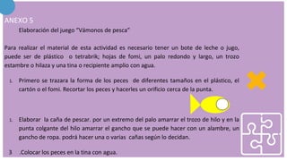 ANEXO 5
Elaboración del juego “Vámonos de pesca”
Para realizar el material de esta actividad es necesario tener un bote de leche o jugo,
puede ser de plástico o tetrabrik; hojas de fomi, un palo redondo y largo, un trozo
estambre o hilaza y una tina o recipiente amplio con agua.
1. Primero se trazara la forma de los peces de diferentes tamaños en el plástico, el
cartón o el fomi. Recortar los peces y hacerles un orificio cerca de la punta.
1. Elaborar la caña de pescar. por un extremo del palo amarrar el trozo de hilo y en la
punta colgante del hilo amarrar el gancho que se puede hacer con un alambre, un
gancho de ropa. podrá hacer una o varias cañas según lo decidan.
3 .Colocar los peces en la tina con agua.
 