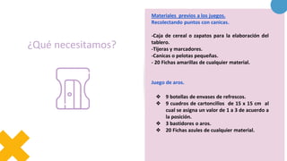 ¿Qué necesitamos?
Materiales previos a los juegos.
Recolectando puntos con canicas.
-Caja de cereal o zapatos para la elaboración del
tablero.
-Tijeras y marcadores.
-Canicas o pelotas pequeñas.
- 20 Fichas amarillas de cualquier material.
Juego de aros.
❖ 9 botellas de envases de refrescos.
❖ 9 cuadros de cartoncillos de 15 x 15 cm al
cual se asigna un valor de 1 a 3 de acuerdo a
la posición.
❖ 3 bastidores o aros.
❖ 20 Fichas azules de cualquier material.
 