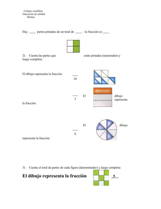 Colegio cordillera
Educación de calidad
   Molina




Hay           partes pintadas de un total de       : la fracción es




2) Cuenta las partes que                           están pintadas (numerador) y
luego completa:



El dibujo representa la fracción
                                           10




                                                   El                     dibujo
                                               3                          representa
la fracción




                                                   El                         dibujo

                                               8
representa la fracción




3)    Cuenta el total de partes de cada figura (denominador) y luego completa:

El dibujo representa la fracción                                         5
 