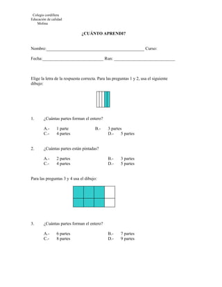 Colegio cordillera
Educación de calidad
   Molina

                              ¿CUÁNTO APRENDI?


Nombre:_____________________________________________ Curso:

Fecha:____________________________ Run: ____________________________



Elige la letra de la respuesta correcta. Para las preguntas 1 y 2, usa el siguiente
dibujo:




1.      ¿Cuántas partes forman el entero?

        A.-     1 parte               B.-     3 partes
        C.-     4 partes                      D.-     5 partes


2.      ¿Cuántas partes están pintadas?

        A.-     2 partes                      B.-     3 partes
        C.-     4 partes                      D.-     5 partes


Para las preguntas 3 y 4 usa el dibujo:




3.      ¿Cuántas partes forman el entero?

        A.-     6 partes                      B.-     7 partes
        C.-     8 partes                      D.-     9 partes
 