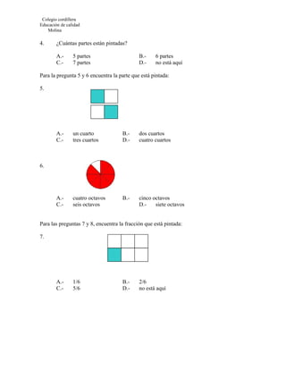 Colegio cordillera
Educación de calidad
   Molina

4.      ¿Cuántas partes están pintadas?

        A.-     5 partes                     B.-    6 partes
        C.-     7 partes                     D.-    no está aquí

Para la pregunta 5 y 6 encuentra la parte que está pintada:

5.




        A.-     un cuarto            B.-     dos cuartos
        C.-     tres cuartos         D.-     cuatro cuartos



6.




        A.-     cuatro octavos       B.-     cinco octavos
        C.-     seis octavos                 D.-    siete octavos


Para las preguntas 7 y 8, encuentra la fracción que está pintada:

7.




        A.-     1/6                  B.-     2/6
        C.-     5/6                  D.-     no está aquí
 