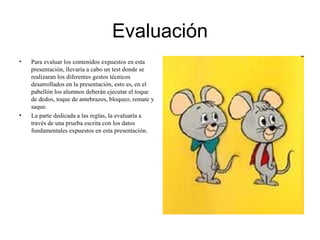 Evaluación
• Para evaluar los contenidos expuestos en esta
presentación, llevaría a cabo un test donde se
realizaran los diferentes gestos técnicos
desarrollados en la presentación, esto es, en el
pabellón los alumnos deberán ejecutar el toque
de dedos, toque de antebrazos, bloqueo, remate y
saque.
• La parte dedicada a las reglas, la evaluaría a
través de una prueba escrita con los datos
fundamentales expuestos en esta presentación.
 