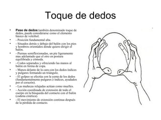 Toque de dedos
• Pase de dedos:también denominado toque de
dedos, puede considerarse como el elemento
básico de voleibol.
• - Posición fundamental alta.
• - Situados detrás y debajo del balón con los pies
y hombros orientados donde quiero dirigir el
balón.
• - Piernas semiflexionadas, un pie ligeramente
mas adelantado que el otro en postura
equilibrada y cómoda.
• - Codos separados y ofreciendo las manos al
balón en forma de copa.
• - Manos delante de la cara con los dedos índices
y pulgares formando un triángulo.
• - El golpeo se efectúa con la yema de los dedos
(fundamentalmente pulgares e índices, ayudados
por el corazón).
• - Las muñecas relajadas actúan como muelles.
• - Acción coordinada de extensión de todo el
cuerpo en la búsqueda del contacto con el balón
(cadena cinética).
• - El movimiento de extensión continua después
de la pérdida de contacto.
 