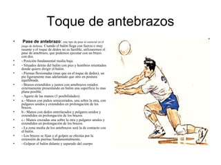 Toque de antebrazos
• Pase de antebrazo: este tipo de pase es esencial en el
juego de defensa. Cuando el balón llega con fuerza o muy
rasante y el toque de dedos no es factible, utilizaremos el
pase de antebrazo, que podemos ejecutar con un brazo
con dos.
• - Posición fundamental media baja.
• - Situados detrás del balón con pies y hombros orientados
donde quiero dirigir el balón.
• - Piernas flexionadas (mas que en el toque de dedos), un
pie ligeramente mas adelantado que otro en postura
equilibrada.
• - Brazos extendidos y juntos con antebrazos rotados
externamente presentando en balón una superficie lo mas
plana posible.
• - Agarre de las manos (3 posibilidades):
• a.- Manos con puños semicerrados, una sobre la otra, con
pulgares unidos y extendidos en prolongación de los
brazos.
• b.- Manos con dedos entrelazados y pulgares unidos y
extendidos en prolongación de los brazos
• c.- Manos cruzadas una sobre la otra y pulgares unidos y
extendidos en prolongación de los brazos.
• - La zona media de los antebrazos será la de contacto con
el balón.
• - Los brazos se fijan y el golpeo se efectúa por la
extensión de piernas fundamentalmente.
• - Golpear el balón delante y separado del cuerpo
 