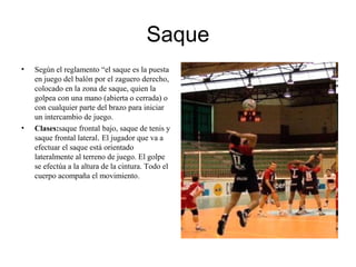 Saque
• Según el reglamento “el saque es la puesta
en juego del balón por el zaguero derecho,
colocado en la zona de saque, quien la
golpea con una mano (abierta o cerrada) o
con cualquier parte del brazo para iniciar
un intercambio de juego.
• Clases:saque frontal bajo, saque de tenis y
saque frontal lateral. El jugador que va a
efectuar el saque está orientado
lateralmente al terreno de juego. El golpe
se efectúa a la altura de la cintura. Todo el
cuerpo acompaña el movimiento.
 