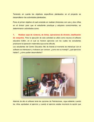 Teniendo en cuenta los objetivos específicos planteados en el proyecto se
desarrollaron las actividades planteadas.
Para el primer objetivo el cual consistía en realizar divisiones con una y dos cifras
en el divisor para que el estudiante practique y adquiera conocimientos, se
determinaron actividades como:
1. Realizar sopa de números, de letras, operaciones de división, clasificación
de conjuntos. Para la ejecución de esta actividad se utilizó como recurso el software
educativo Edilim, en el cual se hicieron ejercicios con los cuales los estudiantes
practicaron la operación matemática que se les dificulta.
Los estudiantes del Centro Educativo Alto de Aranda al momento de interactuar con el
software se interesaron y motivaron por conocer: ¿como era su manejo?, ¿qué ejercicios
habían?, ¿cómo podían desarrollarlos?
Además de ello el software tenía las opciones de Felicitaciones, sigue adelante; cuando
los niños aprobaban el ejercicio y cuando el ejercicio estaba incorrecto la opción que
 