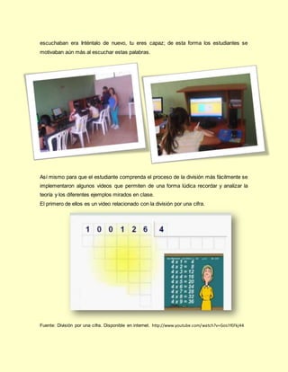 escuchaban era Inténtalo de nuevo, tu eres capaz; de esta forma los estudiantes se
motivaban aún más al escuchar estas palabras.
Así mismo para que el estudiante comprenda el proceso de la división más fácilmente se
implementaron algunos videos que permiten de una forma lúdica recordar y analizar la
teoría y los diferentes ejemplos mirados en clase.
El primero de ellos es un video relacionado con la división por una cifra.
Fuente: División por una cifra. Disponible en internet. http://www.youtube.com/watch?v=GosIYEFkj44
 