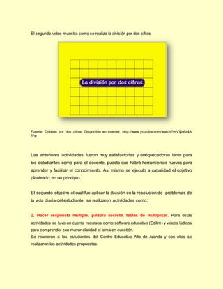 El segundo video muestra como se realiza la división por dos cifras
Fuente: División por dos cifras. Disponible en internet. http://www.youtube.com/watch?v=VXjn6z4A
fVw
Las anteriores actividades fueron muy satisfactorias y enriquecedoras tanto para
los estudiantes como para el docente, puesto que habrá herramientas nuevas para
aprender y facilitar el conocimiento. Así mismo se ejecuto a cabalidad el objetivo
planteado en un principio.
El segundo objetivo el cual fue aplicar la división en la resolución de problemas de
la vida diaria del estudiante, se realizaron actividades como:
2. Hacer respuesta múltiple, palabra secreta, tablas de multiplicar. Para estas
actividades se tuvo en cuenta recursos como software educativo (Edilim) y videos lúdicos
para comprender con mayor claridad el tema en cuestión.
Se reunieron a los estudiantes del Centro Educativo Alto de Aranda y con ellos se
realizaron las actividades propuestas.
 