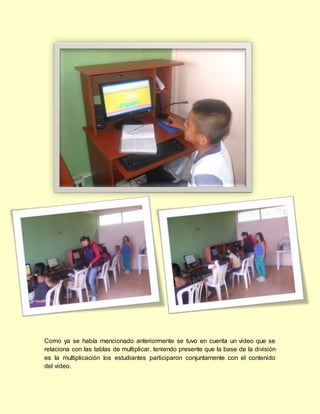 Como ya se había mencionado anteriormente se tuvo en cuenta un video que se
relaciona con las tablas de multiplicar, teniendo presente que la base de la división
es la multiplicación los estudiantes participaron conjuntamente con el contenido
del video.
 