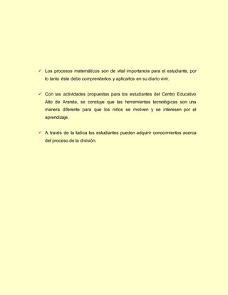  Los procesos matemáticos son de vital importancia para el estudiante, por
lo tanto éste debe comprenderlos y aplicarlos en su diario vivir.
 Con las actividades propuestas para los estudiantes del Centro Educativo
Alto de Aranda, se concluye que las herramientas tecnológicas son una
manera diferente para que los niños se motiven y se interesen por el
aprendizaje.
 A través de la lúdica los estudiantes pueden adquirir conocimientos acerca
del proceso de la división.
 