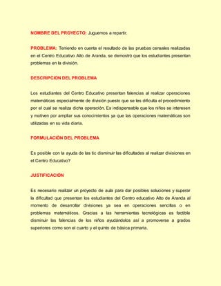 NOMBRE DEL PROYECTO: Juguemos a repartir.
PROBLEMA: Teniendo en cuenta el resultado de las pruebas censales realizadas
en el Centro Educativo Alto de Aranda, se demostró que los estudiantes presentan
problemas en la división.
DESCRIPCION DEL PROBLEMA
Los estudiantes del Centro Educativo presentan falencias al realizar operaciones
matemáticas especialmente de división puesto que se les dificulta el procedimiento
por el cual se realiza dicha operación. Es indispensable que los niños se interesen
y motiven por ampliar sus conocimientos ya que las operaciones matemáticas son
utilizadas en su vida diaria.
FORMULACIÓN DEL PROBLEMA
Es posible con la ayuda de las tic disminuir las dificultades al realizar divisiones en
el Centro Educativo?
JUSTIFICACIÓN
Es necesario realizar un proyecto de aula para dar posibles soluciones y superar
la dificultad que presentan los estudiantes del Centro educativo Alto de Aranda al
momento de desarrollar divisiones ya sea en operaciones sencillas o en
problemas matemáticos. Gracias a las herramientas tecnológicas es factible
disminuir las falencias de los niños ayudándolos así a promoverse a grados
superiores como son el cuarto y el quinto de básica primaria.
 