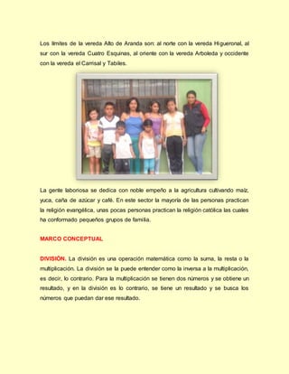 Los límites de la vereda Alto de Aranda son: al norte con la vereda Higueronal, al
sur con la vereda Cuatro Esquinas, al oriente con la vereda Arboleda y occidente
con la vereda el Carrisal y Tabiles.
La gente laboriosa se dedica con noble empeño a la agricultura cultivando maíz,
yuca, caña de azúcar y café. En este sector la mayoría de las personas practican
la religión evangélica, unas pocas personas practican la religión católica las cuales
ha conformado pequeños grupos de familia.
MARCO CONCEPTUAL
DIVISIÓN. La división es una operación matemática como la suma, la resta o la
multiplicación. La división se la puede entender como la inversa a la multiplicación,
es decir, lo contrario. Para la multiplicación se tienen dos números y se obtiene un
resultado, y en la división es lo contrario, se tiene un resultado y se busca los
números que puedan dar ese resultado.
 