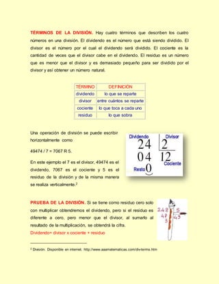 TÉRMINOS DE LA DIVISIÓN. Hay cuatro términos que describen los cuatro
números en una división. El dividendo es el número que está siendo dividido. El
divisor es el número por el cual el dividendo será dividido. El cociente es la
cantidad de veces que el divisor cabe en el dividendo. El residuo es un número
que es menor que el divisor y es demasiado pequeño para ser dividido por el
divisor y así obtener un número natural.
TÉRMINO DEFINICIÓN
dividendo lo que se reparte
divisor entre cuántos se reparte
cociente lo que toca a cada uno
residuo lo que sobra
Una operación de división se puede escribir
horizontalmente como
49474 / 7 = 7067 R 5.
En este ejemplo el 7 es el divisor, 49474 es el
dividendo, 7067 es el cociente y 5 es el
residuo de la división y de la misma manera
se realiza verticalmente.2
PRUEBA DE LA DIVISIÓN. Si se tiene como residuo cero solo
con multiplicar obtendremos el dividendo, pero si el residuo es
diferente a cero, pero menor que el divisor, al sumarlo al
resultado de la multiplicación, se obtendrá la cifra.
Dividendo= divisor x cociente + residuo
_____________________________
2 División. Disponible en internet. http://www.aaamatematicas.com/div-terms.htm
 