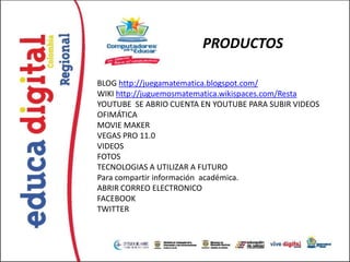 PRODUCTOS

BLOG http://juegamatematica.blogspot.com/
WIKI http://juguemosmatematica.wikispaces.com/Resta
YOUTUBE SE ABRIO CUENTA EN YOUTUBE PARA SUBIR VIDEOS
OFIMÁTICA
MOVIE MAKER
VEGAS PRO 11.0
VIDEOS
FOTOS
TECNOLOGIAS A UTILIZAR A FUTURO
Para compartir información académica.
ABRIR CORREO ELECTRONICO
FACEBOOK
TWITTER
 