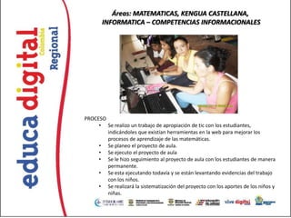 Áreas: MATEMATICAS, KENGUA CASTELLANA,
       INFORMATICA – COMPETENCIAS INFORMACIONALES




PROCESO
     • Se realizo un trabajo de apropiación de tic con los estudiantes,
        indicándoles que existían herramientas en la web para mejorar los
        procesos de aprendizaje de las matemáticas.
     • Se planeo el proyecto de aula.
     • Se ejecuto el proyecto de aula
     • Se le hizo seguimiento al proyecto de aula con los estudiantes de manera
        permanente.
     • Se esta ejecutando todavía y se están levantando evidencias del trabajo
        con los niños.
     • Se realizará la sistematización del proyecto con los aportes de los niños y
        niñas.
 
