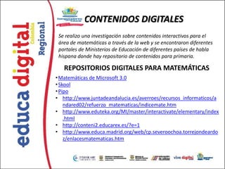 CONTENIDOS DIGITALES
 Se realizo una investigación sobre contenidos interactivos para el
 área de matemáticas a través de la web y se encontraron diferentes
 portales de Ministerios de Educación de diferentes países de habla
 hispana donde hay repositorio de contenidos para primaria.

   REPOSITORIOS DIGITALES PARA MATEMÁTICAS
• Matemáticas de Microsoft 3.0
• Skool
• Pipo
• http://www.juntadeandalucia.es/averroes/recursos_informaticos/a
    ndared02/refuerzo_matematicas/indicemate.htm
• http://www.eduteka.org/MI/master/interactivate/elementary/index
    .html
• http://conteni2.educarex.es/?e=1
• http://www.educa.madrid.org/web/cp.severoochoa.torrejondeardo
    z/enlacesmatematicas.htm
 