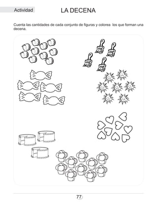 77
LA DECENA
Cuenta las cantidades de cada conjunto de figuras y colorea los que forman una
decena.
Actividad
 