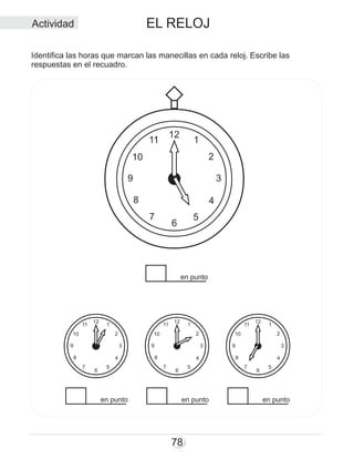 EL RELOJ
78
12
6
5
4
3
2
111
10
9
8
7
12
6
5
4
3
2
111
10
9
8
7
12
6
5
4
3
2
111
10
9
8
7
en punto en punto en punto
en punto
12
6
5
4
3
2
111
10
9
8
7
Identifica las horas que marcan las manecillas en cada reloj. Escribe las
respuestas en el recuadro.
Actividad
 