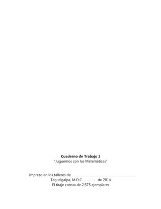 Cuaderno de Trabajo 2
“Juguemos con las Matemáticas”
Impreso en los talleres de
Tegucigalpa, M.D.C. de 2014
El tiraje consta de 2,575 ejemplares
 
