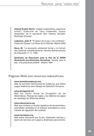 Recursos para “saber más”




   Intered Euskal Herria “Juegos cooperativos ¡Juguemos
   juntos!”. Traducción de “Jeux coopératifs. Jouons
   ensambles” de la asociación Non violence actualité-
   Montargis (Francia)

   Lederach, John P. “El abece de la paz y los conflictos”.
   Colección Edupaz. Los libros de la Catarata. Madrid 2000

   Novo, M. “La educación ambiental formal y no formal:
   dos sistemas complementarios” Revista Iberoamericana
   de Educación nº 11, 1996

   Seminario de Educación para la Paz de la APDH
   (Asociación pro-Derechos Humanos). “Educar para la
   paz. Una propuesta posible”. Madrid 1995




Páginas Web con recursos educativos:
   www.amnistiacatalunya.org
   Web de Amnistía Internacional de Catalunya que ofrece
   juegos didácticos para trabajar los Derechos Humanos.

   www.divulgamat.net
   Web del Centro Virtual de Divulgación de las
   Matemáticas. Recoge las reglas y los tableros de juegos
   de estrategia de diferentes países.

   www.educarueca.org
   Web que contiene un amplio repertorio de herramientas y
   actividades centradas en el enfoque socioafectivo como
   método de regulación del conflicto.

   www.escolapau.org
   Web sobre educación por la paz. Apartados teóricos y
   banco de recursos con juegos y dinámicas para jóvenes.




                                                              101
 