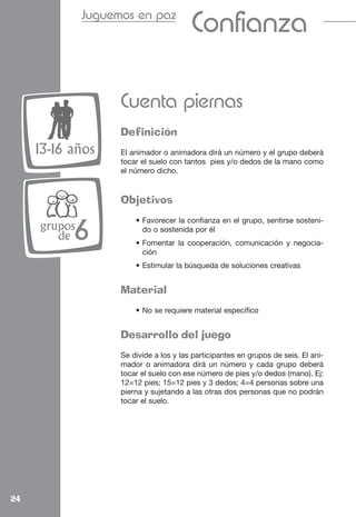 Juguemos en paz
                                         Confianza

                    Cuenta piernas
                    Definición
     13-16 años     El animador o animadora dirá un número y el grupo deberá
                    tocar el suelo con tantos pies y/o dedos de la mano como
                    el número dicho.


                    Objetivos
                        • Favorecer la confianza en el grupo, sentirse sosteni-
     grupos
        de 6              do o sostenida por él
                        • Fomentar la cooperación, comunicación y negocia-
                          ción
                        • Estimular la búsqueda de soluciones creativas


                    Material
                        • No se requiere material específico


                    Desarrollo del juego
                    Se divide a los y las participantes en grupos de seis. El ani-
                    mador o animadora dirá un número y cada grupo deberá
                    tocar el suelo con ese número de pies y/o dedos (mano). Ej:
                    12=12 pies; 15=12 pies y 3 dedos; 4=4 personas sobre una
                    pierna y sujetando a las otras dos personas que no podrán
                    tocar el suelo.




24
 