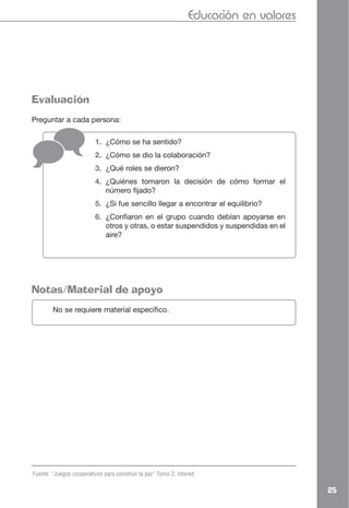 Educación en valores




Evaluación
Preguntar a cada persona:

                         1. ¿Cómo se ha sentido?
                         2. ¿Cómo se dio la colaboración?
                         3. ¿Qué roles se dieron?
                         4. ¿Quiénes tomaron la decisión de cómo formar el
                            número fijado?
                         5. ¿Si fue sencillo llegar a encontrar el equilibrio?
                         6. ¿Confiaron en el grupo cuando debían apoyarse en
                            otros y otras, o estar suspendidos y suspendidas en el
                            aire?




Notas/Material de apoyo
        No se requiere material específico.




Fuente “Juegos cooperativos para construir la paz” Tomo 2. Intered

                                                                                      25
 