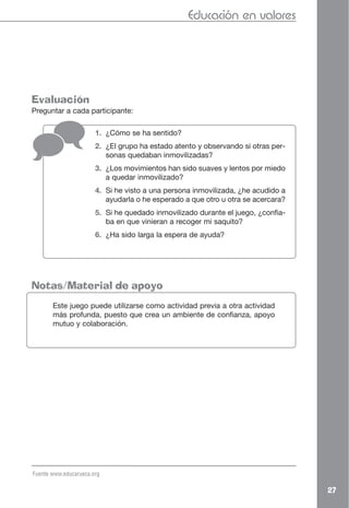 Educación en valores




Evaluación
Preguntar a cada participante:

                       1. ¿Cómo se ha sentido?
                       2. ¿El grupo ha estado atento y observando si otras per-
                          sonas quedaban inmovilizadas?
                       3. ¿Los movimientos han sido suaves y lentos por miedo
                          a quedar inmovilizado?
                       4. Si he visto a una persona inmovilizada, ¿he acudido a
                          ayudarla o he esperado a que otro u otra se acercara?
                       5. Si he quedado inmovilizado durante el juego, ¿confia-
                          ba en que vinieran a recoger mi saquito?
                       6. ¿Ha sido larga la espera de ayuda?




Notas/Material de apoyo
       Este juego puede utilizarse como actividad previa a otra actividad
       más profunda, puesto que crea un ambiente de confianza, apoyo
       mutuo y colaboración.




Fuente www.educarueca.org

                                                                                  27
 