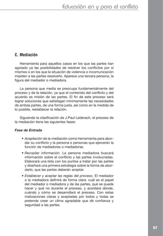 Educación en y para el conflicto




C. Mediación

    Herramienta para aquellos casos en los que las partes han
agotado ya las posibilidades de resolver los conflictos por sí
mismos o en los que la situación de violencia o incomunicación
impiden a las partes resolverlo. Aparece una tercera persona, la
figura del mediador o mediadora.

    La persona que media se preocupa fundamentalmente del
proceso y de la relación, ya que el contenido del conflicto y del
acuerdo es misión de las partes. El fin de este proceso será
lograr soluciones que satisfagan mínimamente las necesidades
de ambas partes, de una forma justa, así como en la medida de
lo posible, restablecer la relación.

   Siguiendo la clasificación de J.Paul Lederach, el proceso de
la mediación tiene las siguientes fases:

Fase de Entrada

    • Aceptación de la mediación como herramienta para abor-
      dar su conflicto y la persona o personas que ejercerán la
      función de mediadores o mediadoras.
    • Recopilar información. La persona mediadora buscará
      información sobre el conflicto y las partes involucradas.
      Elaborará una lista con los puntos a tratar por las partes
      y diseñará una primera estrategia sobre la forma de abor-
      darlo, que las partes deberán aceptar.
    • Establecer y aceptar las reglas del proceso. El mediador
      o la mediadora definirá de forma clara: cuál es el papel
      del mediador o mediadora y de las partes, qué se puede
      hacer y qué no durante el proceso, y acordará dónde,
      cuándo y cómo se desarrollará el proceso. Con estas
      matizaciones claras y aceptadas por todos y todas se
      pretende crear un clima agradable que dé confianza y
      seguridad a las partes.




                                                                    67
 