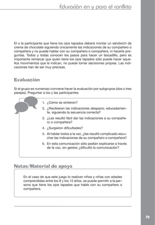 Educación en y para el conflicto




El o la participante que tiene los ojos tapados deberá montar un sándwich de
crema de chocolate siguiendo únicamente las indicaciones de su compañero o
compañera y no puede hablar con su compañero o compañera, ni hacerle pre-
guntas. Todos y todas conocen los pasos para hacer un bocadillo, pero es
importante remarcar que quien tiene los ojos tapados sólo puede hacer aque-
llos movimientos que le indican, no puede tomar decisiones propias. Las indi-
caciones han de ser muy precisas.


Evaluación
Si el grupo es numeroso conviene hacer la evaluación por subgrupos (dos o tres
parejas). Preguntar a los y las participantes:

                  1. ¿Cómo se sintieron?
                  2. ¿Recibieron las indicaciones despacio, educadamen-
                     te, siguiendo la secuencia correcta?
                  3. ¿Les resultó fácil dar las indicaciones a su compañe-
                     ro o compañera?
                  4. ¿Surgieron dificultades?
                  5. Al hablar todos a la vez, ¿les resultó complicado escu-
                     char las indicaciones de su compañero o compañera?
                  6. En esta comunicación sólo podían explicarse a través
                     de la voz, sin gestos ¿dificultó la comunicación?




Notas/Material de apoyo

      En el caso de que este juego lo realicen niños y niñas con edades
      comprendidas entre los 8 y los 12 años, se puede permitir a la per-
      sona que tiene los ojos tapados que hable con su compañero o
      compañera.




                                                                                 79
 