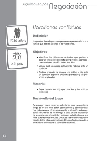 Juguemos en paz
                                   Cooperación
                                   Negociación

                  Vacaciones conflictivas
                  Definición
     13-16 años   Juego de rol en el que cinco personas representarán a una
                  familia que decide a donde ir de vacaciones.


                  Objetivos
                      • Identificar las diferentes actitudes que podemos
                        adoptar en caso de conflicto (competición, acomoda-
                        ción-sumisión, evasión y cooperación)
     >5 per.          • Valorar cuál es nuestra actitud más habitual ante un
                        conflicto
                      • Analizar el interés de adoptar una actitud u otra ante
                        un conflicto, según el problema planteado y las per-
                        sonas implicadas


                  Material
                      • Ropa descrita en el juego para los y las actrices
                        (opcional)


                  Desarrollo del juego

                  Se escogen cinco personas voluntarias para desarrollar el
                  juego de rol y el resto serán observadores y observadoras,
                  que deben anotar cómo se desarrolla la situación. A las per-
                  sonas voluntarias se les entrega a cada una la explicación
                  de su postura en el conflicto y preparan individualmente sus
                  roles durante unos minutos. Después se sitúan en medio del
                  círculo de los y las observadoras. El juego finaliza cuando el
                  animador o animadora lo considere oportuno.




84
 