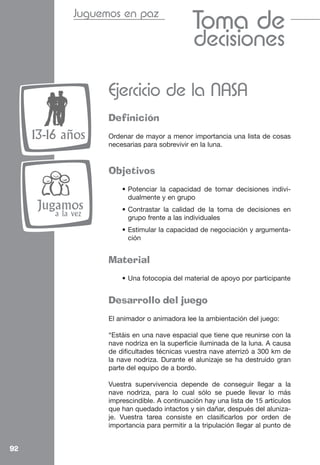 Juguemos en paz
                                                Toma de
                                                decisiones

                    Ejercicio de la NASA
                    Definición
     13-16 años     Ordenar de mayor a menor importancia una lista de cosas
                    necesarias para sobrevivir en la luna.


                    Objetivos
                        • Potenciar la capacidad de tomar decisiones indivi-
                          dualmente y en grupo
     Jugamos            • Contrastar la calidad de la toma de decisiones en
         a la vez         grupo frente a las individuales
                        • Estimular la capacidad de negociación y argumenta-
                          ción


                    Material
                        • Una fotocopia del material de apoyo por participante


                    Desarrollo del juego
                    El animador o animadora lee la ambientación del juego:

                    “Estáis en una nave espacial que tiene que reunirse con la
                    nave nodriza en la superficie iluminada de la luna. A causa
                    de dificultades técnicas vuestra nave aterrizó a 300 km de
                    la nave nodriza. Durante el alunizaje se ha destruido gran
                    parte del equipo de a bordo.

                    Vuestra supervivencia depende de conseguir llegar a la
                    nave nodriza, para lo cual sólo se puede llevar lo más
                    imprescindible. A continuación hay una lista de 15 artículos
                    que han quedado intactos y sin dañar, después del aluniza-
                    je. Vuestra tarea consiste en clasificarlos por orden de
                    importancia para permitir a la tripulación llegar al punto de


92
 