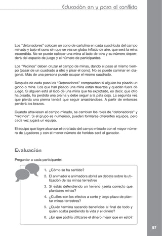 Educación en y para el conflicto




Los “detonadores” colocan un cono de cartulina en cada cuadrícula del campo
minado y bajo el cono sin que se vea un globo inflado de aire, que será la mina
escondida. No se puede colocar una mina al lado de otra y su número depen-
derá del espacio de juego y el número de participantes.

Los “Vecinos” deben cruzar el campo de minas, dando el paso al mismo tiem-
po (pasar de un cuadrado a otro y pisar el cono). No se puede caminar en dia-
gonal. Más de una persona puede ocupar el mismo cuadrado.

Después de cada paso los “Detonadores” comprueban si alguien ha pisado un
globo o mina. Los que han pisado una mina están muertos y quedan fuera de
juego. Si alguien está al lado de una mina que ha explotado, es decir, que otro
ha pisado, ha perdido una pierna y debe seguir a la pata coja. La segunda vez
que pierda una pierna tendrá que seguir arrastrándose. A partir de entonces
perderá los brazos.

Cuando atraviesan el campo minado, se cambian los roles de “detonadores” y
“vecinos”. Si el grupo es numeroso, pueden formarse diferentes equipos, pero
cada vez jugará un equipo.

El equipo que logre alcanzar el otro lado del campo minado con el mayor núme-
ro de jugadores y con el menor número de heridos será el ganador.




Evaluación
Preguntar a cada participante:

                  1. ¿Cómo se ha sentido?
                  2. El animador o animadora abrirá un debate sobre la uti-
                     lización de las minas terrestres
                  3. Si estás defendiendo un terreno ¿sería correcto que
                     plantases minas?
                  4. ¿Cuáles son los efectos a corto y largo plazo de plan-
                     tar minas terrestres?
                  5. ¿Quién termina sacando beneficios al final de todo y
                     quien acaba perdiendo la vida y el dinero?
                  6. ¿En qué podría utilizarse el dinero mejor que en esto?


                                                                                  97
 