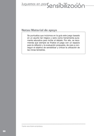 Juguemos en paz
                                     Sensibilización
                                     Cooperación

     Notas/Material de apoyo
            Se puntualiza que incluimos en la guía este juego basado
            en un asunto tan trágico y serio como herramienta pura-
            mente educativa para incitar al debate. Por ello, se reco-
            mienda que siempre se finalice el juego con un espacio
            para la reflexión y la evaluación propuesta, de cara a con-
            seguir el objetivo de sensibilizar y criticar la utilización de
            las minas terrestres.




     Fuente www.fuhem.es/cip/educa


98
 