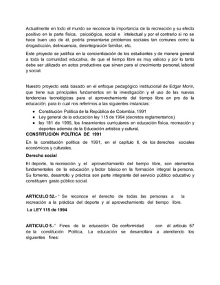 Actualmente en todo el mundo se reconoce la importancia de la recreación y su efecto
positivo en la parte física, psicológica, social e intelectual y por el contrario si no se
hace buen uso de él, podría presentarse problemas sociales tan comunes como la
drogadicción, delincuencia, desintegración familiar, etc.
Este proyecto se justifica en la concientización de los estudiantes y de manera general
a toda la comunidad educativa, de que el tiempo libre es muy valioso y por lo tanto
debe ser utilizado en actos productivos que sirvan para el crecimiento personal, laboral
y social.
Nuestro proyecto está basado en el enfoque pedagógico institucional de Edgar Morin,
que tiene sus principales fundamentos en la investigación y el uso de las nuevas
tendencias tecnológicas para el aprovechamiento del tiempo libre en pro de la
educación; para lo cual nos referimos a las siguientes instancias:
● Constitución Política de la República de Colombia, 1991
● Ley general de la educación ley 115 de 1994 (decretos reglamentarios)
● ley 181 de 1995, los lineamientos curriculares en educación física, recreación y
deportes además de la Educación artística y cultural.
CONSTITUCIÓN POLÍTICA DE 1991
En la constitución política de 1991, en el capítulo II, de los derechos sociales
económicos y culturales.
Derecho social
El deporte, la recreación y el aprovechamiento del tiempo libre, son elementos
fundamentales de la educación y factor básico en la formación integral la persona.
Su fomento, desarrollo y práctica son parte integrante del servicio público educativo y
constituyen gasto público social.
ARTICULO 52.- “ Se reconoce el derecho de todas las personas a la
recreación a la práctica del deporte y al aprovechamiento del tiempo libre.
La LEY 115 de 1994
ARTICULO 5.-“ Fines de la educación De conformidad con él artículo 67
de la constitución Política, La educación se desarrollara a atendiendo los
siguientes fines:
 