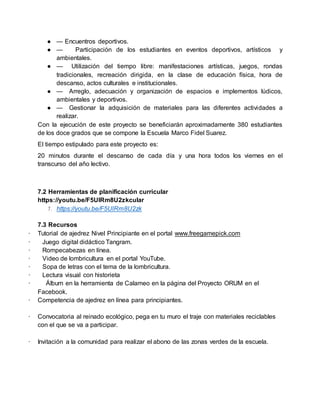● — Encuentros deportivos.
● — Participación de los estudiantes en eventos deportivos, artísticos y
ambientales.
● — Utilización del tiempo libre: manifestaciones artísticas, juegos, rondas
tradicionales, recreación dirigida, en la clase de educación física, hora de
descanso, actos culturales e institucionales.
● — Arreglo, adecuación y organización de espacios e implementos lúdicos,
ambientales y deportivos.
● — Gestionar la adquisición de materiales para las diferentes actividades a
realizar.
Con la ejecución de este proyecto se beneficiarán aproximadamente 380 estudiantes
de los doce grados que se compone la Escuela Marco Fidel Suarez.
El tiempo estipulado para este proyecto es:
20 minutos durante el descanso de cada día y una hora todos los viernes en el
transcurso del año lectivo.
7.2 Herramientas de planificación curricular
https://youtu.be/F5UlRm8U2zkcular
1. https://youtu.be/F5UlRm8U2zk
7.3 Recursos
· Tutorial de ajedrez Nivel Principiante en el portal www.freegamepick.com
· Juego digital didáctico Tangram.
· Rompecabezas en línea.
· Video de lombricultura en el portal YouTube.
· Sopa de letras con el tema de la lombricultura.
· Lectura visual con historieta
· Álbum en la herramienta de Calameo en la página del Proyecto ORUM en el
Facebook.
· Competencia de ajedrez en línea para principiantes.
· Convocatoria al reinado ecológico, pega en tu muro el traje con materiales reciclables
con el que se va a participar.
· Invitación a la comunidad para realizar el abono de las zonas verdes de la escuela.
 