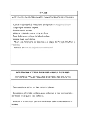 TIC + NEE
ACTIVIDADES PARA ESTUDIANTES CON NECESIDADES ESPECIALES
· Tutorial de ajedrez Nivel Principiante en el portalwww.freegamepick.com
· Juego digital didáctico Tangram.
· Rompecabezas en línea.
· Video de lombricultura en el portal YouTube.
· Sopa de letras con el tema de la lombricultura.
· Lectura visual con historieta
· Álbum en la herramienta de Calameo en la página del Proyecto ORUM en el
Facebook.
· Actividad en www.dibujosparacolorearonline.com
INTEGRACION INTERCULTURALIDAD – DIGICULTURALIDAD
ACTIVIDADES PARA ESTUDIANTES DE DIFERENTES CULTURAS
· Competencia de ajedrez en línea para principiantes.
· Convocatoria al reinado ecológico, pega en tu muro el traje con materiales
reciclables con el que se va a participar.
· Invitación a la comunidad para realizar el abono de las zonas verdes de la
escuela.
 