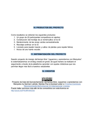 10. PRODUCTOS DEL PROYECTO
Como resultados se obtienen los siguientes productos:
1. Un grupo de 20 participantes competitivos en ajedrez
2. Construcción del montaje de un lombricultivo en la I.E
3. Mantenimiento de las zonas verdes semestralmente
4. Reciclaje continuo en la I.E
5. Lixiviado para repeler insecto y cultivo de plantas para repeler felinos
6. Inicios de una huerta escolar.
11. SISTEMATIZACIÓN DEL PROYECTO
Nuestro proyecto de manejo del tiempo libre “Juguemos y aprendamos con Marquitos”
lo sistematizaremos en el blog creado en gmail, de igual manera se realizará el
seguimiento a través de la plataforma aprender con ayudas didácticas que nos
permitan llegar más fácil a nuestros estudiantes
12. CREDITOS
Proyecto de Aula del Aprovechamiento del tiempo libre: Juguemos y aprendamos con
Marquitos by German Lalinde. Maritza Paz is licensed under a Creative Commons
Reconocimiento-NoComercial 4.0 Internacional License.
Puede hallar permisos más allá de los concedidos con esta licencia en
http://youtu.be/F5UlRm8U2zk
 