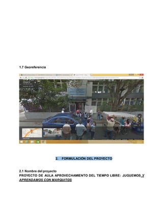 1.7 Georeferencia
2. FORMULACIÓN DEL PROYECTO
2.1 Nombre del proyecto
PROYECTO DE AULA APROVECHAMIENTO DEL TIEMPO LIBRE: JUGUEMOS Y
APRENDAMOS CON MARQUITOS
 