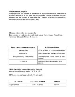 2.2 Resumen del proyecto
Este proyecto de aula consiste en aprovechar los espacios libres de los estudiantes en
momentos lúdicos en el cual ellos pueden desarrollar ciertas habilidades motoras y
mentales que les brinden la oportunidad de mejorar su condición académica y
disciplinaria en la escuela Marco Fidel Suarez.
2.3 Áreas intervenidas con el proyecto
Este proyecto se puede trabajar desde las áreas de: Humanidades, Matemáticas,
Informática, Educación Física y Recreación.
Áreas involucradas en el proyecto Actividades del área
Humanidades Sopas de letras y crucigramas de lectura
Matemáticas Cálculos mentales, sudoku, lombricultura
Educación Física y Recreación Juegos dirigidos, rondas, juegos de mesa
(ajedrez)
Informática Juegos virtuales monitoreados por el
docente
2.4 Nivel y grados intervenidos con el proyecto
Nivel de Básica Primaria, grados 1°,2°,3°,4° y 5°.
2.5 Tiempo necesario aproximado: Un año lectivo
ACTIVIDAD DÍAS DE LA SEMANA TIEMPO
Sopa de letras Lunes a viernes 20 min.
 