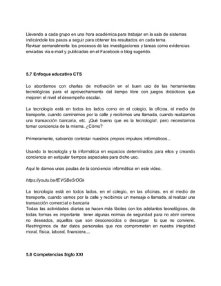 Llevando a cada grupo en una hora académica para trabajar en la sala de sistemas
indicándole los pasos a seguir para obtener los resultados en cada tema.
Revisar semanalmente los procesos de las investigaciones y tareas como evidencias
enviadas via e-mail y publicadas en el Facebook o blog sugerido.
5.7 Enfoque educativo CTS
Lo abordamos con charlas de motivación en el buen uso de las herramientas
tecnológicas para el aprovechamiento del tiempo libre con juegos didácticos que
mejoren el nivel el desempeño escolar.
La tecnología está en todos los lados como en el colegio, la oficina, el medio de
transporte, cuando caminamos por la calle y recibimos una llamada, cuando realizamos
una transacción bancaria, etc. ¡Qué bueno que es la tecnología!, pero necesitamos
tomar conciencia de la misma. ¿Cómo?
Primeramente, sabiendo controlar nuestros propios impulsos informáticos...
Usando la tecnología y la informática en espacios determinados para ellos y creando
conciencia en estipular tiempos especiales para dicho uso.
Aquí te damos unas pautas de la conciencia informática en este video.
https://youtu.be/fEVGBe5rOGk
La tecnología está en todos lados, en el colegio, en las oficinas, en el medio de
transporte, cuando vamos por la calle y recibimos un mensaje o llamada, al realizar una
transacción comercial o bancaria
Todas las actividades diarias se hacen más fáciles con los adelantos tecnológicos, de
todas formas es importante tener algunas normas de seguridad para no abrir correos
no deseados, aquellos que son desconocidos o descargar lo que no conviene.
Restringirnos de dar datos personales que nos comprometan en nuestra integridad
moral, física, laboral, financiera,...
5.8 Competencias Siglo XXI
 