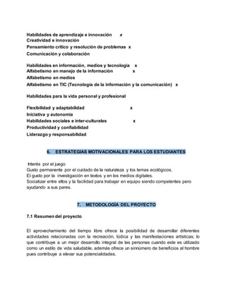 Habilidades de aprendizaje e innovación x
Creatividad e innovación
Pensamiento crítico y resolución de problemas x
Comunicación y colaboración
Habilidades en información, medios y tecnología x
Alfabetismo en manejo de la información x
Alfabetismo en medios
Alfabetismo en TIC (Tecnología de la información y la comunicación) x
Habilidades para la vida personal y profesional
Flexibilidad y adaptabilidad x
Iniciativa y autonomía
Habilidades sociales e inter-culturales x
Productividad y confiabilidad
Liderazgo y responsabilidad
6. ESTRATEGIAS MOTIVACIONALES PARA LOS ESTUDIANTES
Interés por el juego
Gusto permanente por el cuidado de la naturaleza y los temas ecológicos.
El gusto por la investigación en textos y en los medios digitales.
Socializar entre ellos y la facilidad para trabajar en equipo siendo competentes pero
ayudando a sus pares.
7. METODOLOGÍA DEL PROYECTO
7.1 Resumen del proyecto
El aprovechamiento del tiempo libre ofrece la posibilidad de desarrollar diferentes
actividades relacionadas con la recreación, lúdica y las manifestaciones artísticas; lo
que contribuye a un mejor desarrollo integral de las personas cuando este es utilizado
como un estilo de vida saludable, además ofrece un sinnúmero de beneficios al hombre
pues contribuye a elevar sus potencialidades.
 
