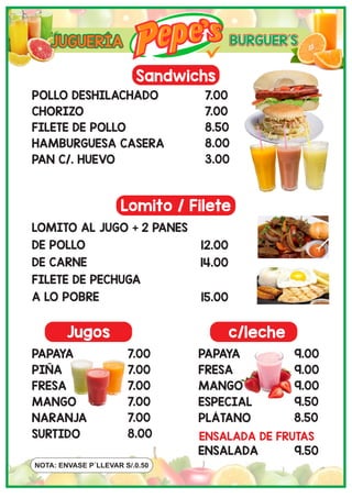 Jugos c/leche
NOTA: ENVASE P´LLEVAR S/.0.50
Sandwichs
Lomito / Filete
POLLO DESHILACHADO
CHORIZO
FILETE DE POLLO
HAMBURGUESA CASERA
PAN C/. HUEVO
7.00
7.00
8.50
8.00
3.00
LOMITO AL JUGO + 2 PANES
DE POLLO
DE CARNE
FILETE DE PECHUGA
A LO POBRE
12.00
14.00
15.00
PAPAYA
PIÑA
FRESA
MANGO
NARANJA
SURTIDO
7.00
7.00
7.00
7.00
7.00
8.00
PAPAYA
FRESA
MANGO
ESPECIAL
PLÁTANO
9.00
9.00
9.00
9.50
8.50
ENSALADA DE FRUTAS
ENSALADA 9.50
JUGUERÍA
 