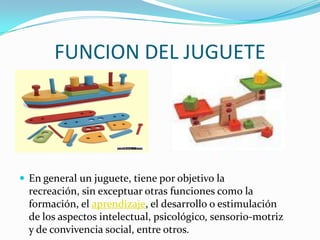 FUNCION DEL JUGUETE
 En general un juguete, tiene por objetivo la
recreación, sin exceptuar otras funciones como la
forma...