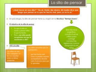 La silla de pensar
                                             “
          “¿Qué haces en esa silla?” “No sé. Nada. Me aburro. Mi madre dice que
               tengo que pensar en lo que he hecho mal, pero yo no lo sé.”


   En psicología, la silla de pensar tiene su origen en la técnica “tiempo fuera”.

   El objetivo de la silla de pensar

      •    Es que el niño se
           siente y piense sobre                                    Esta técnica
           lo que ha hecho.                                          cognitivo-
      •    Pero, ¿un niño puede                                    conductual se
           recapacitar sin que le                                    utiliza para
           enseñemos a ello?                                           corregir
                                                                     conductas
                                                                  agresivas o poco
   NO a la silla                                                  adaptativas en
                            Los niños necesitan que les                  niños
                            expliquemos
Los niños en una
silla castigados no         -   qué han hecho mal
les va a enseñar            -   cómo lo pueden mejorar
cómo se deben               -   acompañarles durante
comportar.                      todo el proceso para que
                                lo aprendan
 