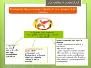 Juguetes y obesidad

     El tratamiento y la prevención de la obesidad deben ser generados desde
                                    la infancia.




                             Los juguetes, como instrumento
                       lúdico, pueden ser muy útiles para reducir la
                                    obesidad infantil
                                                                 Juguetes para prevenir o tratar la
                                                                 obesidad:
                                                                 - Juegos y juguetes que favorezcan el
Es importante                                                    movimiento
que todo el         Los creadores de juguetes                    - Que no sean repetitivos
entorno del niño    pueden influir                               - Juegos y juguetes adaptados a su edad
favorezca           positivamente en la                          - Que sean fáciles de limpiar y manejar
buenos hábitos      disminución de la obesidad                   - Juguetes que puedan ser incluidos en
alimenticios        infantil a través de la                      juegos tradicionales, de calle, deportivos...
                    creación de nuevos                           - Que puedan ser compartidos en familia y
                    productos                                    con otros niños
 