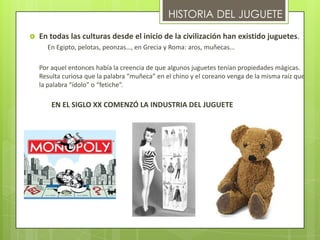 HISTORIA DEL JUGUETE
   En todas las culturas desde el inicio de la civilización han existido juguetes.
      En Egipto, pelotas, peonzas…, en Grecia y Roma: aros, muñecas…

    Por aquel entonces había la creencia de que algunos juguetes tenían propiedades mágicas.
    Resulta curiosa que la palabra “muñeca” en el chino y el coreano venga de la misma raíz que
    la palabra “ídolo” o “fetiche”.

        EN EL SIGLO XX COMENZÓ LA INDUSTRIA DEL JUGUETE
 