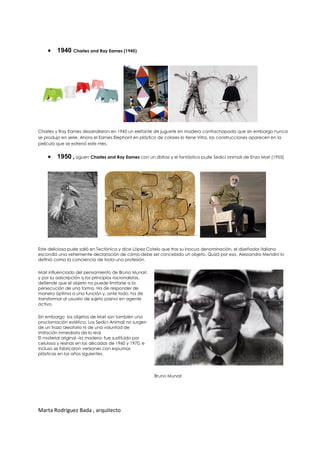  1940 Charles and Ray Eames (1945)




Charles y Ray Eames desarrollaron en 1945 un elefante de juguete en madera contrachapada que sin embargo nunca
se produjo en serie. Ahora el Eames Elephant en plástico de colores lo tiene Vitra, las construcciones aparecen en la
película que se estrenó este mes.


     1950 , siguen Charles and Ray Eames con un disfraz y el fantástico puzle Sedici animali de Enzo Mari (1955)




Este delicioso puzle salió en Tectónica y dice López Cotelo que tras su inocua denominación, el diseñador italiano
escondió una vehemente declaración de cómo debe ser concebido un objeto. Quizá por eso, Alessandro Mendini lo
definió como la conciencia de toda una profesión.

Mari influenciado del pensamiento de Bruno Munari,
y por su adscripción a los principios racionalistas,
defiende que el objeto no puede limitarse a la
persecución de una forma. Ha de responder de
manera óptima a una función y, ante todo, ha de
transformar al usuario de sujeto pasivo en agente
activo.

Sin embargo los objetos de Mari son también una
proclamación estética. Los Sedici Animali no surgen
de un trazo aleatorio ni de una voluntad de
imitación inmediata de lo real.
El material original –la madera- fue sustituido por
celulosa y resinas en las décadas de 1960 y 1970, e
incluso se fabricaron versiones con espumas
plásticas en los años siguientes.




                                                       Bruno Munari




Marta Rodríguez Bada , arquitecto
 
