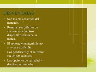 DESVENTAJAS
• Son los más costosos del
  mercado.
• Resultan ser difíciles de
  sincronizar con otros
  dispositivos fuera de la
  marca.
• El soporte y mantenimiento
  a veces se dificulta.
• Los periféricos y el software
  suelen ser costosos.
• Las opciones de variedad y
  diseño son limitadas.
 